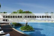 天津翡翠原石类别（天津翡翠原石交易市场在哪里）