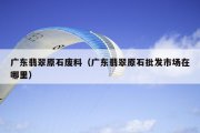 广东翡翠原石废料（广东翡翠原石批发市场在哪里）