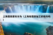 上海翡翠原石分为（上海有翡翠加工的地方吗）
