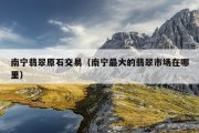 南宁翡翠原石交易（南宁最大的翡翠市场在哪里）
