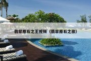 翡翠原石之王视频（翡翠原石之旅）