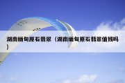 湖南缅甸原石翡翠（湖南缅甸原石翡翠值钱吗）