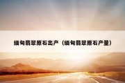 缅甸翡翠原石出产（缅甸翡翠原石产量）