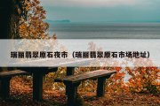 瑞丽翡翠原石夜市（瑞丽翡翠原石市场地址）