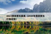 2023翡翠原石最美（2020年翡翠原石行情走势）