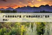 广东翡翠原石产量（广东那边的翡翠工厂是真的么）