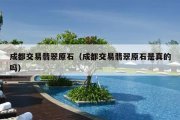 成都交易翡翠原石（成都交易翡翠原石是真的吗）