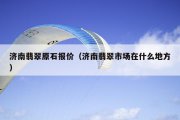 济南翡翠原石报价（济南翡翠市场在什么地方）