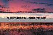 如何挖到翡翠原石（哪里能挖出翡翠）