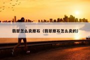 翡翠怎么卖原石（翡翠原石怎么卖的）