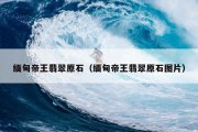 缅甸帝王翡翠原石（缅甸帝王翡翠原石图片）