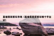 直播翡翠原石市场（直播卖翡翠原石哪个平台好）
