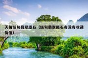 天价缅甸翡翠原石（缅甸翡翠原石有没有收藏价值）