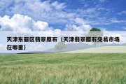 天津东丽区翡翠原石（天津翡翠原石交易市场在哪里）