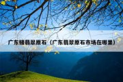 广东赌翡翠原石（广东翡翠原石市场在哪里）