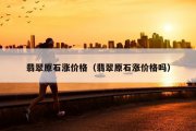 翡翠原石涨价格（翡翠原石涨价格吗）