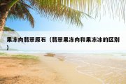 果冻肉翡翠原石（翡翠果冻肉和果冻冰的区别）