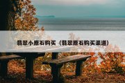 翡翠小原石购买（翡翠原石购买渠道）