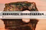 翡翠原石如何把玩（翡翠原石把玩是真原石吗）