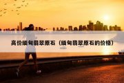 高价缅甸翡翠原石（缅甸翡翠原石的价格）