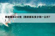 翡翠原石150克（翡翠原石多少钱一公斤?）