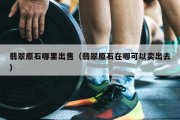 翡翠原石哪里出售（翡翠原石在哪可以卖出去）
