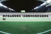 腾冲保山翡翠原石（云南腾冲的翡翠玉值得买吗）