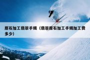 原石加工翡翠手镯（翡翠原石加工手镯加工费多少）