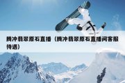 腾冲翡翠原石直播（腾冲翡翠原石直播间客服待遇）
