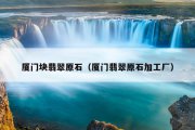 厦门块翡翠原石（厦门翡翠原石加工厂）
