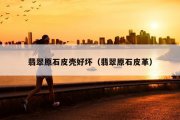 翡翠原石皮壳好坏（翡翠原石皮革）