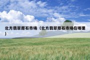 北方翡翠原石市场（北方翡翠原石市场在哪里）