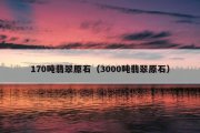 170吨翡翠原石（3000吨翡翠原石）