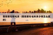 翡翠原石和毛货（翡翠原石毛料多少钱怎么买的）