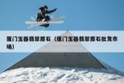 厦门玉器翡翠原石（厦门玉器翡翠原石批发市场）