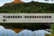 可以回收翡翠原石（回收翡翠原石的店铺有哪些）