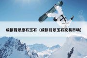 成都翡翠原石玉石（成都翡翠玉石交易市场）