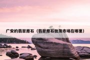 广安的翡翠原石（翡翠原石批发市场在哪里）