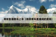 翡翠直播原石上车（翡翠原石直播间的套路）