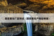 翡翠原石厂区特点（翡翠原石产地在哪里）