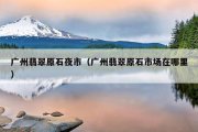 广州翡翠原石夜市（广州翡翠原石市场在哪里）