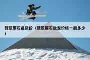 翡翠原石进货价（翡翠原石批发价格一般多少）