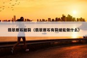 翡翠原石翘裂（翡翠原石有裂缝能做什么）