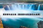翡翠原石进云南（翡翠原石进云南怎么处理）