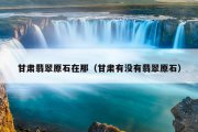 甘肃翡翠原石在那（甘肃有没有翡翠原石）