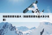 瑞丽翡翠原石最大（瑞丽翡翠原石最大多少克重）