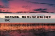 翡翠原石啊超（翡翠原石超过500元必须带证书）