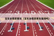 玉石会翡翠原石（玉石会翡翠原石值钱吗）