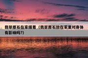 翡翠原石在家摆着（翡翠原石放在家里对身体有影响吗?）