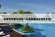 太原翡翠原石收购（太原哪里回收翡翠手镯）